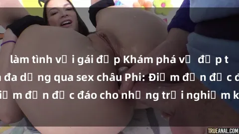 làm tình với gái đẹp Khám phá vẻ đẹp tự nhiên và văn hóa đa dạng qua sex châu Phi: Điểm đến độc đáo cho những trải nghiệm khó quên
