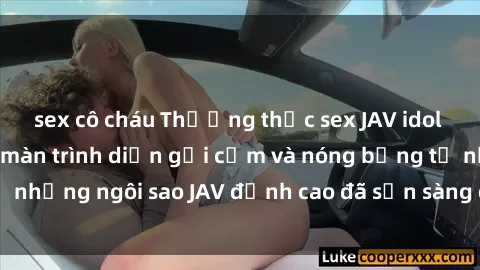 sex cô cháu Thưởng thức sex JAV idol miễn phí: Những màn trình diễn gợi cảm và nóng bỏng từ những ngôi sao JAV đỉnh cao đã sẵn sàng để bạn khám phá.