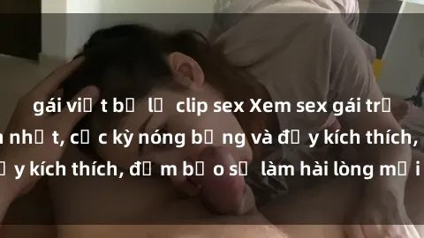 gái việt bị lộ clip sex Xem sex gái trẻ không che hấp dẫn nhất, cực kỳ nóng bỏng và đầy kích thích, đảm bảo sẽ làm hài lòng mọi người!