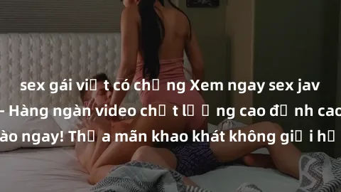 sex gái việt có chồng Xem ngay sex jav full HD miễn phí - Hàng ngàn video chất lượng cao đỉnh cao chỉ cần click vào ngay! Thỏa mãn khao khát không giới hạn, đón chờ những trải nghiệm mới lạ!