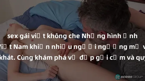 sex gái việt không che Những hình ảnh sex gái sinh viên Việt Nam khiến nhiều người ngưỡng mộ và thèm khát. Cùng khám phá vẻ đẹp gợi cảm và quyến rũ của những cô gái trẻ này.