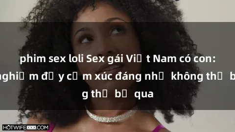 phim sex loli Sex gái Việt Nam có con: Trải nghiệm đầy cảm xúc đáng nhớ không thể bỏ qua