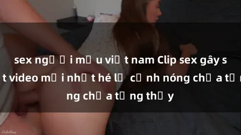 sex người mẫu việt nam Clip sex gây sốc: Loạt video mới nhất hé lộ cảnh nóng chưa từng thấy