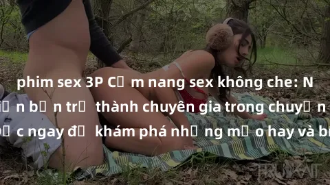 phim sex 3P Cẩm nang sex không che: Những bí quyết khiến bạn trở thành chuyên gia trong chuyện ấy! Đọc ngay để khám phá những mẹo hay và bí quyết tình dục không che.