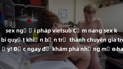 sex người pháp vietsub Cẩm nang sex không che: Những bí quyết khiến bạn trở thành chuyên gia trong chuyện ấy! Đọc ngay để khám phá những mẹo hay và bí quyết tình dục không che.