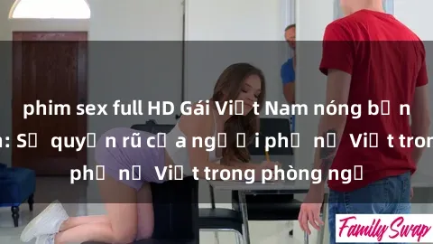 phim sex full HD Gái Việt Nam nóng bỏng khi làm tình: Sự quyến rũ của người phụ nữ Việt trong phòng ngủ