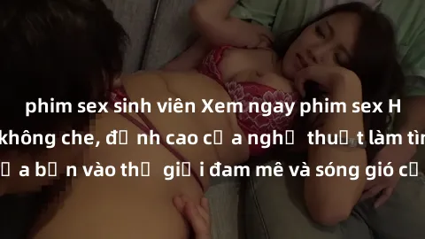 phim sex sinh viên Xem ngay phim sex HD chất lượng cao không che, đỉnh cao của nghệ thuật làm tình, đưa bạn vào thế giới đam mê và sóng gió của tình yêu không giới hạn.