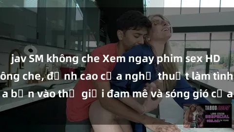 jav SM không che Xem ngay phim sex HD chất lượng cao không che, đỉnh cao của nghệ thuật làm tình, đưa bạn vào thế giới đam mê và sóng gió của tình yêu không giới hạn.