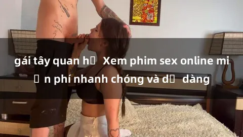 gái tây quan hệ Xem phim sex online miễn phí nhanh chóng và dễ dàng
