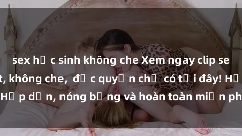 sex học sinh không che Xem ngay clip sex không che cực hot, không che,  độc quyền chỉ có tại đây! Hấp dẫn, nóng bỏng và hoàn toàn miễn phí, không thể bỏ qua!