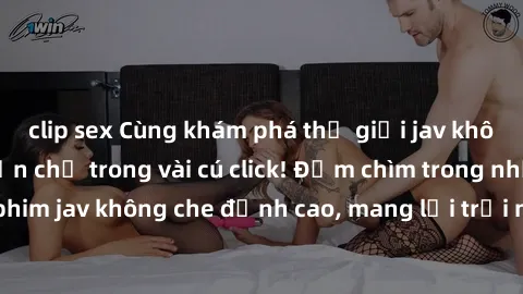 clip sex Cùng khám phá thế giới jav không che siêu hấp dẫn chỉ trong vài cú click! Đắm chìm trong những bộ phim jav không che đỉnh cao, mang lại trải nghiệm thú vị và đầy kích thích.