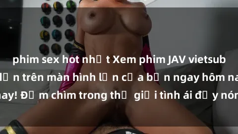 phim sex hot nhất Xem phim JAV vietsub mới nhất và hấp dẫn trên màn hình lớn của bạn ngay hôm nay! Đắm chìm trong thế giới tình ái đầy nóng bỏng và kích thích.