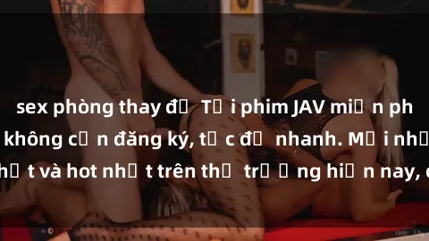 sex phòng thay đồ Tải phim JAV miễn phí chất lượng cao, không cần đăng ký, tốc độ nhanh. Mới nhất và hot nhất trên thị trường hiện nay, cập nhật hàng ngày.
