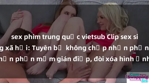 sex phim trung quốc vietsub Clip sex sinh viên gây sốt mạng xã hội: Tuyên bố không chấp nhận phần mềm gián điệp, đòi xóa hình ảnh trên internet