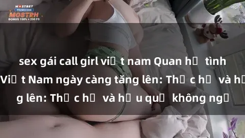 sex gái call girl việt nam Quan hệ tình dục của nữ sinh Việt Nam ngày càng tăng lên: Thực hư và hậu quả không ngờ