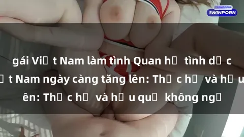 gái Việt Nam làm tình Quan hệ tình dục của nữ sinh Việt Nam ngày càng tăng lên: Thực hư và hậu quả không ngờ