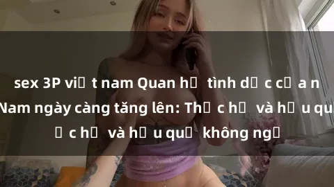 sex 3P việt nam Quan hệ tình dục của nữ sinh Việt Nam ngày càng tăng lên: Thực hư và hậu quả không ngờ