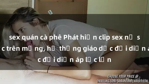 sex quán cà phê Phát hiện clip sex nữ sinh gây sốc trên mạng, hệ thống giáo dục đối diện áp lực lớn