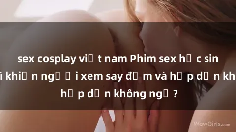 sex cosplay việt nam Phim sex học sinh: Điều gì khiến người xem say đắm và hấp dẫn không ngờ?