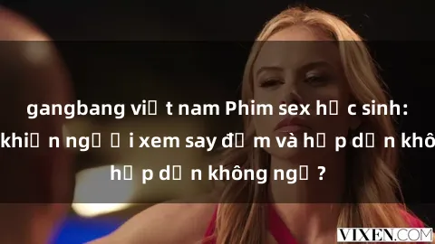 gangbang việt nam Phim sex học sinh: Điều gì khiến người xem say đắm và hấp dẫn không ngờ?