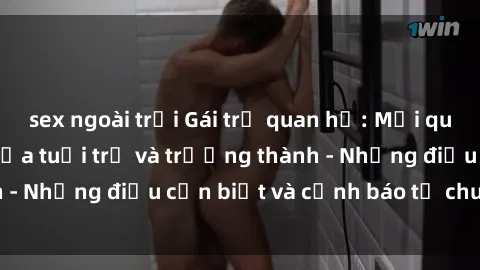 sex ngoài trời Gái trẻ quan hệ: Mối quan hệ khác biệt giữa tuổi trẻ và trưởng thành - Những điều cần biết và cảnh báo từ chuyên gia
