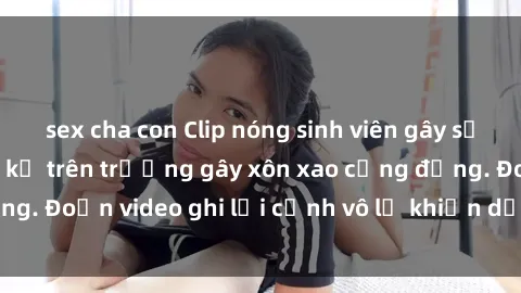 sex cha con Clip nóng sinh viên gây sốc: Hành động cấm kỵ trên trường gây xôn xao cộng đồng. Đoạn video ghi lại cảnh vô lễ khiến dư luận bức xúc.