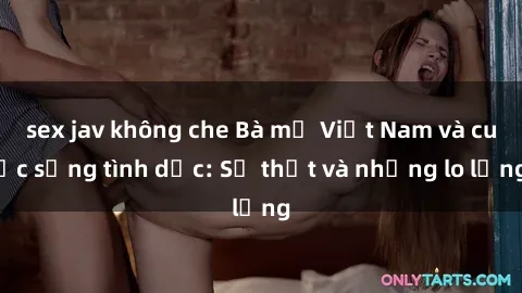 sex jav không che Bà mẹ Việt Nam và cuộc sống tình dục: Sự thật và những lo lắng