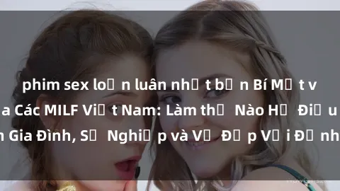phim sex loạn luân nhật bản Bí Mật về Cuộc Sống Của Các MILF Việt Nam: Làm thế Nào Họ Điều Hành Gia Đình, Sự Nghiệp và Vẻ Đẹp Với Định Hình Văn Hóa Đương Đại