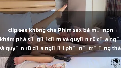 clip sex không che Phim sex bà mẹ nóng bỏng: Hành trình khám phá sự gợi cảm và quyến rũ của người phụ nữ trưởng thành.
