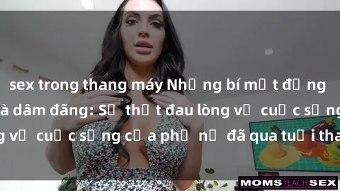 sex trong thang máy Những bí mật đằng sau vẻ ngoài gái già dâm đãng: Sự thật đau lòng về cuộc sống của phụ nữ đã qua tuổi thanh xuân