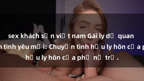 sex khách sạn việt nam Gái ly dị quan hệ tìm kiếm tình yêu mới: Chuyện tình hậu ly hôn của phụ nữ trẻ.