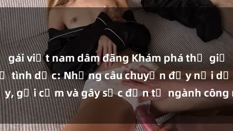 gái việt nam dâm đãng Khám phá thế giới của phim sex nô lệ tình dục: Những câu chuyện đầy nổi dậy, gợi cảm và gây sốc đến từ ngành công nghiệp giải trí đen tối