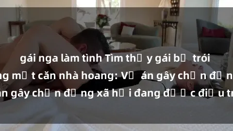 gái nga làm tình Tìm thấy gái bị trói và bị hiếp dâm trong một căn nhà hoang: Vụ án gây chấn động xã hội đang được điều tra vào.