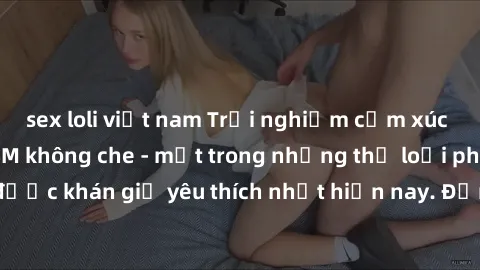 sex loli việt nam Trải nghiệm cảm xúc thăng hoa với jav SM không che - một trong những thể loại phim người lớn được khán giả yêu thích nhất hiện nay. Đảm bảo đem lại sự hấp dẫn, kích thích tối đa cho 