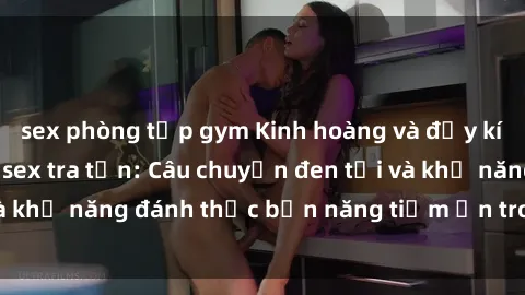 sex phòng tập gym Kinh hoàng và đầy kích thích với phim sex tra tấn: Câu chuyện đen tối và khả năng đánh thức bản năng tiềm ẩn trong con người