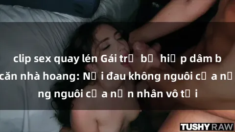 clip sex quay lén Gái trẻ bị hiếp dâm bạo lực trong căn nhà hoang: Nỗi đau không nguôi của nạn nhân vô tội