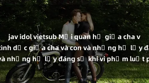 jav idol vietsub Mối quan hệ giữa cha và con: Sự thật về tình dục giữa cha và con và những hệ lụy đáng sợ khi vi phạm luật pháp.