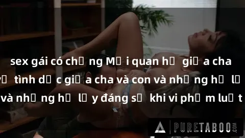 sex gái có chồng Mối quan hệ giữa cha và con: Sự thật về tình dục giữa cha và con và những hệ lụy đáng sợ khi vi phạm luật pháp.