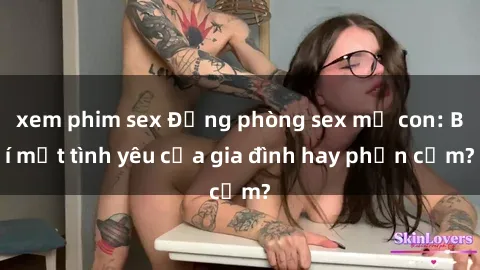 xem phim sex Động phòng sex mẹ con: Bí mật tình yêu của gia đình hay phản cảm?