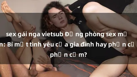sex gái nga vietsub Động phòng sex mẹ con: Bí mật tình yêu của gia đình hay phản cảm?