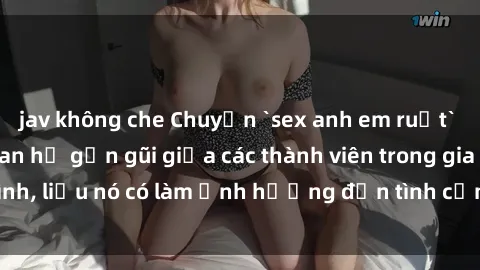 jav không che Chuyện `sex anh em ruột` - Đề cập đến quan hệ gần gũi giữa các thành viên trong gia đình, liệu nó có làm ảnh hưởng đến tình cảm gia đình hay không?
