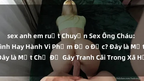 sex anh em ruột Chuyện Sex Ông Cháu: Mối Quan Hệ Gia Đình Hay Hành Vi Phạm Đạo Đức? Đây là Một Chủ Đề Gây Tranh Cãi Trong Xã Hội Hiện Nay.