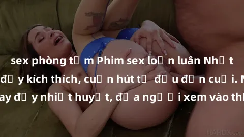 sex phòng tắm Phim sex loạn luân Nhật Bản: Hành động đầy kích thích, cuốn hút từ đầu đến cuối. Những cảnh quay đầy nhiệt huyết, đưa người xem vào thế giới độc đáo của tình thân. Đừng bỏ lỡ!