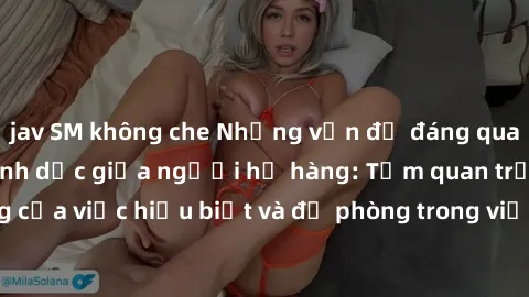 jav SM không che Những vấn đề đáng quan tâm về quan hệ tình dục giữa người họ hàng: Tầm quan trọng của việc hiểu biết và đề phòng trong việc tiếp xúc trong gia đình.