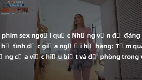phim sex ngoại quốc Những vấn đề đáng quan tâm về quan hệ tình dục giữa người họ hàng: Tầm quan trọng của việc hiểu biết và đề phòng trong việc tiếp xúc trong gia đình.