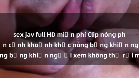 sex jav full HD miễn phí Clip nóng phòng tắm gây sốt: Cận cảnh khoảnh khắc nóng bỏng khiến người xem không thể rời mắt