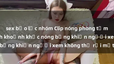sex bạo lực nhóm Clip nóng phòng tắm gây sốt: Cận cảnh khoảnh khắc nóng bỏng khiến người xem không thể rời mắt