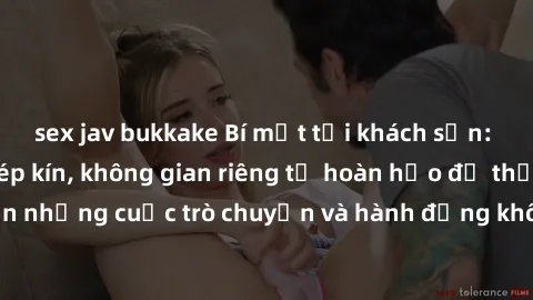 sex jav bukkake Bí mật tại khách sạn: Phòng quay lén khép kín, không gian riêng tư hoàn hảo để thực hiện những cuộc trò chuyện và hành động không bị người khác phát hiện.