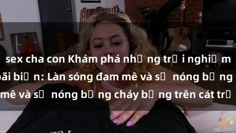 sex cha con Khám phá những trải nghiệm độc đáo tại sex bãi biển: Làn sóng đam mê và sự nóng bỏng cháy bỏng trên cát trắng
