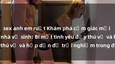 sex anh em ruột Khám phá cảm giác mới mẻ với sex trong nhà vệ sinh: Bí mật tình yêu đầy thú vị và hấp dẫn để trải nghiệm trong đêm hôm nay!